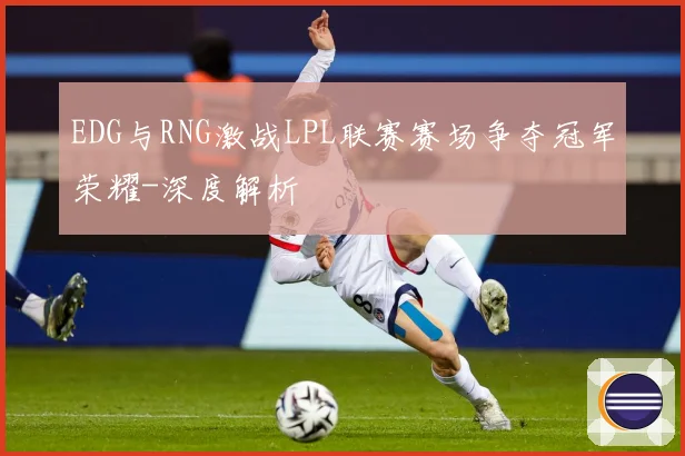 EDG与RNG激战LPL联赛赛场争夺冠军荣耀-深度解析