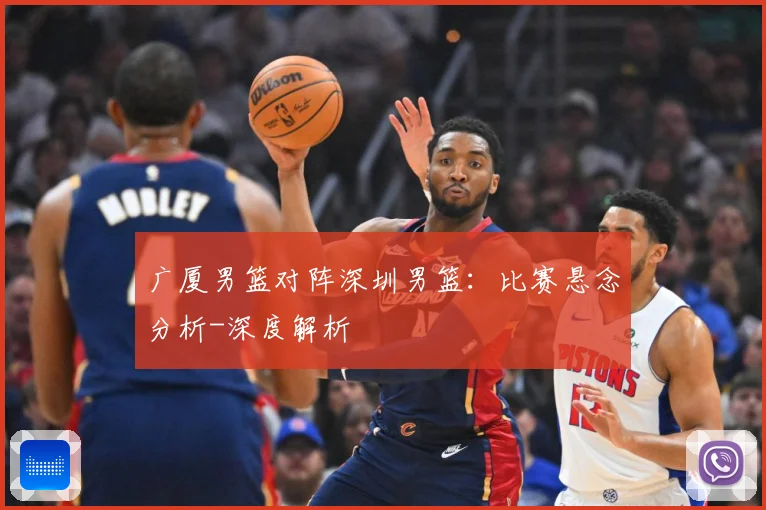 广厦男篮对阵深圳男篮：比赛悬念分析-深度解析