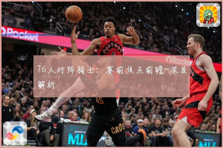 76人对阵骑士：赛前焦点前瞻-深度解析