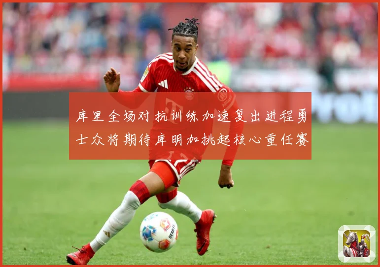 库里全场对抗训练加速复出进程勇士众将期待库明加挑起核心重任赛场复盘-深度解析