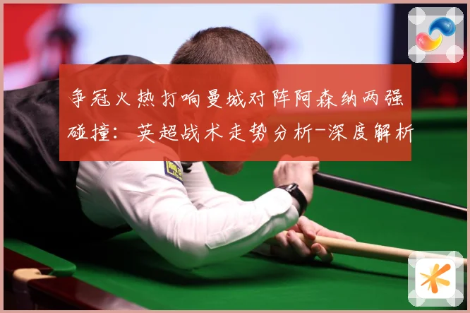 争冠火热打响曼城对阵阿森纳两强碰撞：英超战术走势分析-深度解析