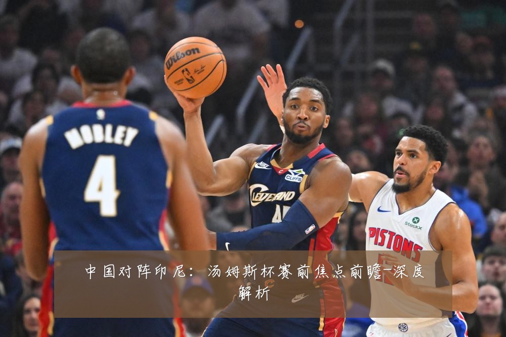 中国对阵印尼：汤姆斯杯赛前焦点前瞻-深度解析